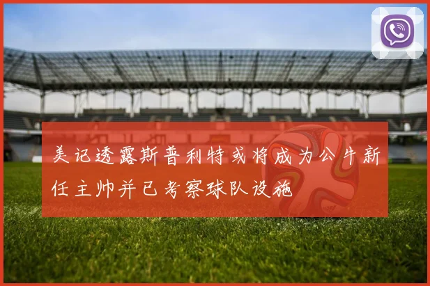 美记透露斯普利特或将成为公牛新任主帅并已考察球队设施