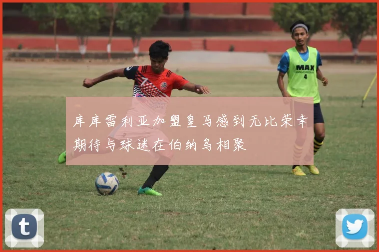 库库雷利亚加盟皇马感到无比荣幸期待与球迷在伯纳乌相聚