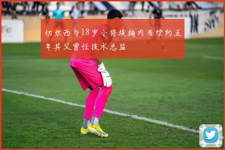切尔西与18岁小将埃梅内洛续约五年其父曾任技术总监