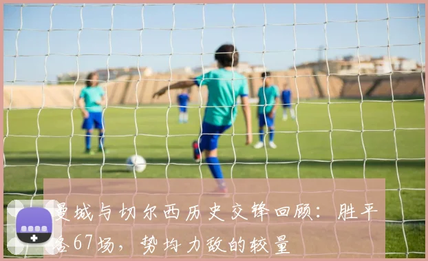 曼城与切尔西历史交锋回顾：胜平各67场，势均力敌的较量