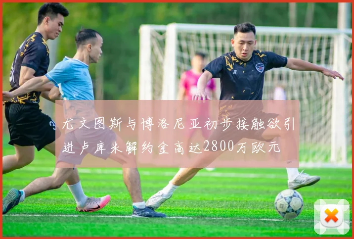 尤文图斯与博洛尼亚初步接触欲引进卢库米解约金高达2800万欧元