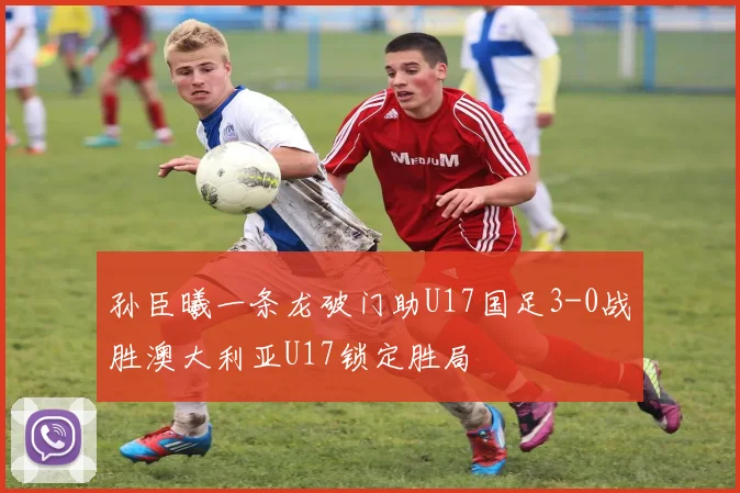 孙臣曦一条龙破门助U17国足3-0战胜澳大利亚U17锁定胜局