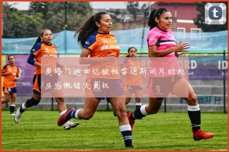 奥塔门迪回忆被帕雷德斯训斥的经历感慨错失良机