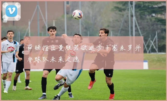 萨顿指出曼联若欲进步卡塞米罗并非球队未来之选