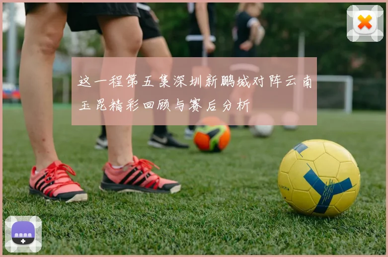 这一程第五集深圳新鹏城对阵云南玉昆精彩回顾与赛后分析