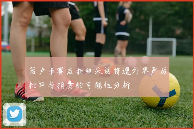 若卢卡赛后拒绝采访将遭外界严厉批评与指责的可能性分析