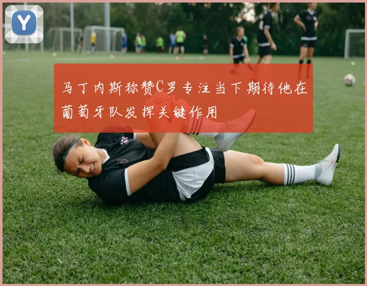 马丁内斯称赞C罗专注当下期待他在葡萄牙队发挥关键作用