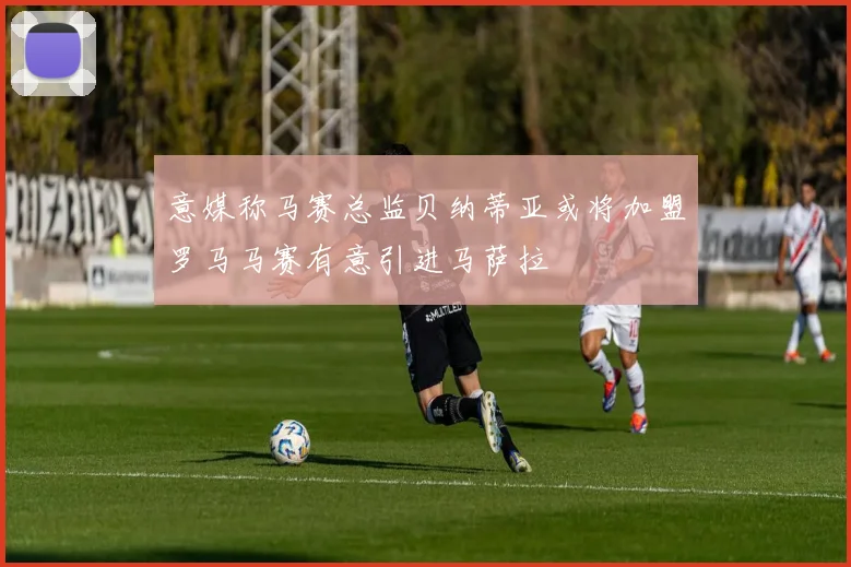 意媒称马赛总监贝纳蒂亚或将加盟罗马马赛有意引进马萨拉