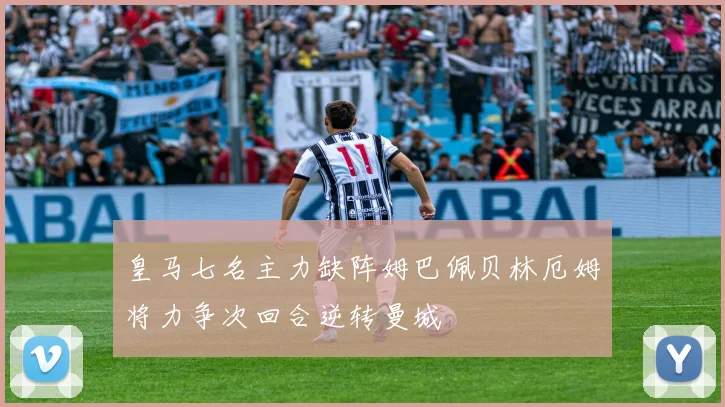 皇马七名主力缺阵姆巴佩贝林厄姆将力争次回合逆转曼城