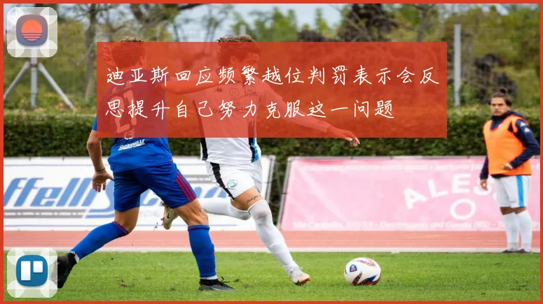 迪亚斯回应频繁越位判罚表示会反思提升自己努力克服这一问题